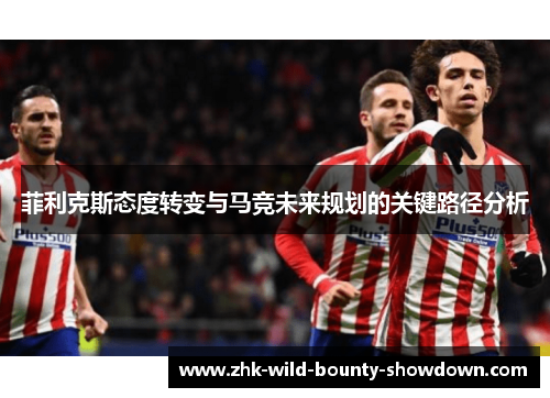 菲利克斯态度转变与马竞未来规划的关键路径分析