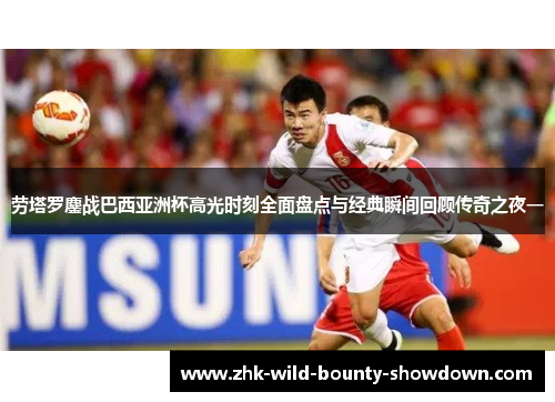 劳塔罗鏖战巴西亚洲杯高光时刻全面盘点与经典瞬间回顾传奇之夜一