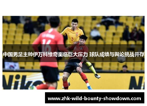 中国男足主帅伊万科维奇面临巨大压力 球队成绩与舆论挑战并存 中国男足主帅伊万科维奇面临巨大压力 球队成绩与舆论挑战并存