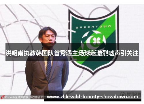 洪明甫执教韩国队首秀遇主场球迷激烈嘘声引关注