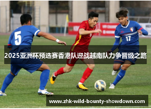 2025亚洲杯预选赛香港队迎战越南队力争晋级之路