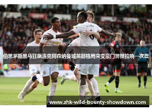 伯恩茅斯黑马狂飙连克阿森纳曼城英超格局突变豪门警报拉响一夜震