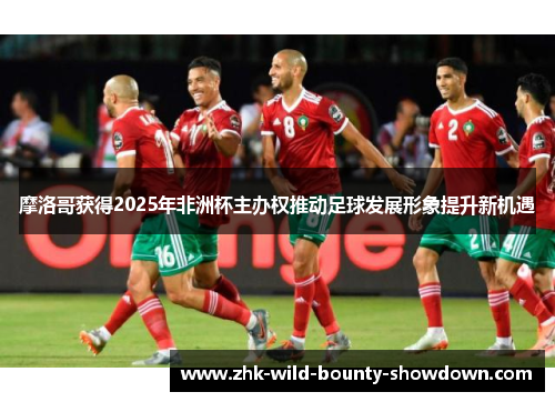 摩洛哥获得2025年非洲杯主办权推动足球发展形象提升新机遇