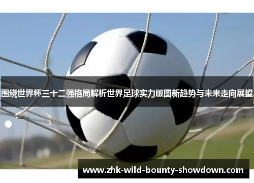 围绕世界杯三十二强格局解析世界足球实力版图新趋势与未来走向展望