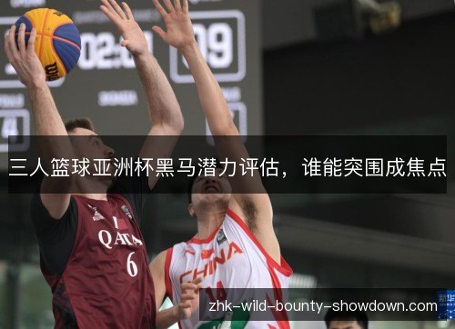 三人篮球亚洲杯黑马潜力评估，谁能突围成焦点